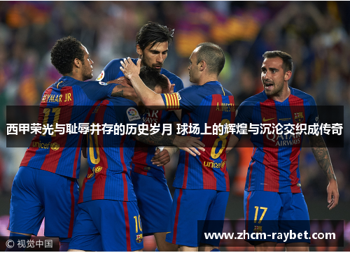 西甲荣光与耻辱并存的历史岁月 球场上的辉煌与沉沦交织成传奇
