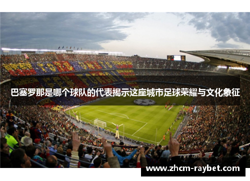 巴塞罗那是哪个球队的代表揭示这座城市足球荣耀与文化象征 巴塞罗那是哪个球队的代表揭示这座城市足球荣耀与文化象征