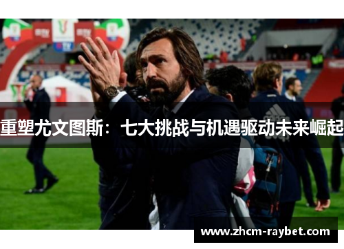 重塑尤文图斯：七大挑战与机遇驱动未来崛起