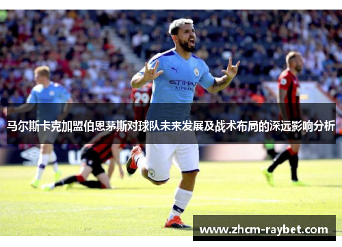 马尔斯卡克加盟伯恩茅斯对球队未来发展及战术布局的深远影响分析 马尔斯卡克加盟伯恩茅斯对球队未来发展及战术布局的深远影响分析