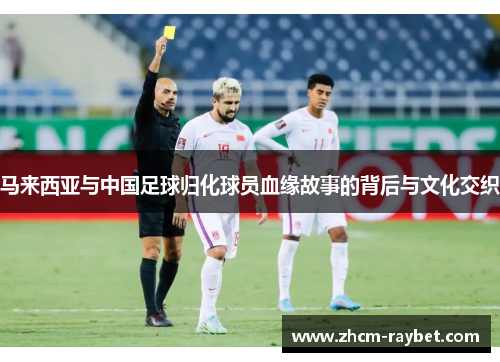 马来西亚与中国足球归化球员血缘故事的背后与文化交织 马来西亚与中国足球归化球员血缘故事的背后与文化交织