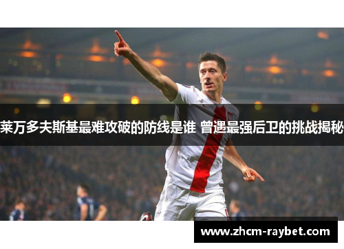 莱万多夫斯基最难攻破的防线是谁 曾遇最强后卫的挑战揭秘 莱万多夫斯基最难攻破的防线是谁 曾遇最强后卫的挑战揭秘