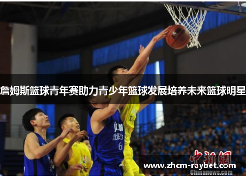 詹姆斯篮球青年赛助力青少年篮球发展培养未来篮球明星 詹姆斯篮球青年赛助力青少年篮球发展培养未来篮球明星