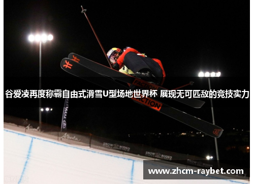 谷爱凌再度称霸自由式滑雪U型场地世界杯 展现无可匹敌的竞技实力