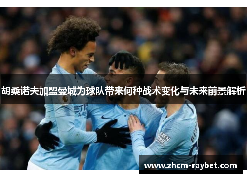 胡桑诺夫加盟曼城为球队带来何种战术变化与未来前景解析 胡桑诺夫加盟曼城为球队带来何种战术变化与未来前景解析