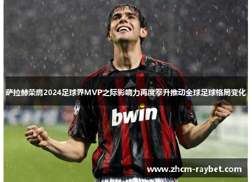 萨拉赫荣膺2024足球界MVP之际影响力再度攀升推动全球足球格局变化 萨拉赫荣膺2024足球界MVP之际影响力再度攀升推动全球足球格局变化