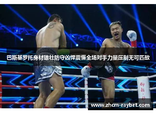 巴斯基罗托身材雄壮防守凶悍震慑全场对手力量压制无可匹敌 巴斯基罗托身材雄壮防守凶悍震慑全场对手力量压制无可匹敌