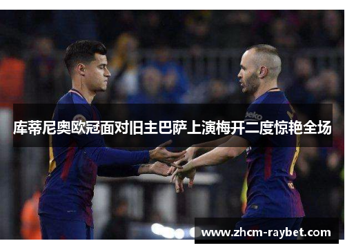 库蒂尼奥欧冠面对旧主巴萨上演梅开二度惊艳全场