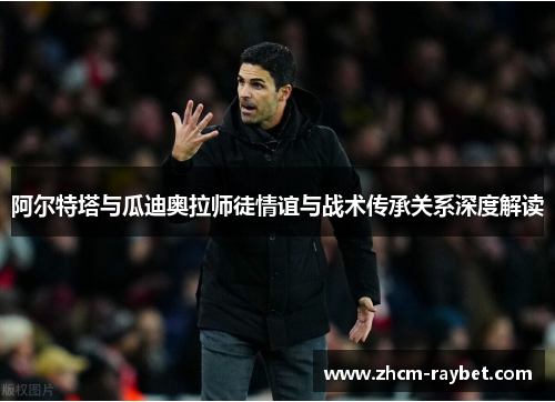 阿尔特塔与瓜迪奥拉师徒情谊与战术传承关系深度解读