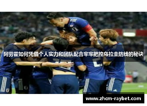 阿劳霍如何凭借个人实力和团队配合牢牢把控乌拉圭防线的秘诀