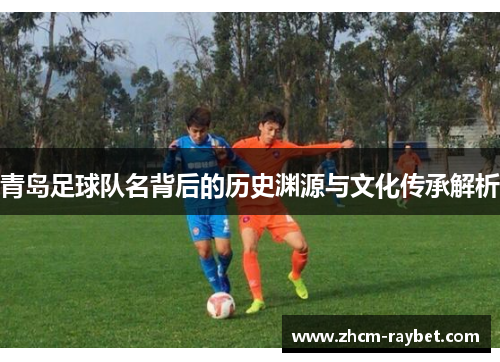 青岛足球队名背后的历史渊源与文化传承解析 青岛足球队名背后的历史渊源与文化传承解析