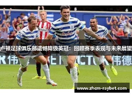 卢顿足球俱乐部遗憾降级英冠:回顾赛季表现与未来展望 卢顿足球俱乐部遗憾降级英冠:回顾赛季表现与未来展望